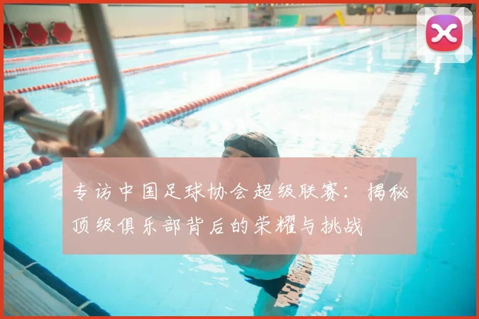 专访中国足球协会超级联赛：揭秘顶级俱乐部背后的荣耀与挑战