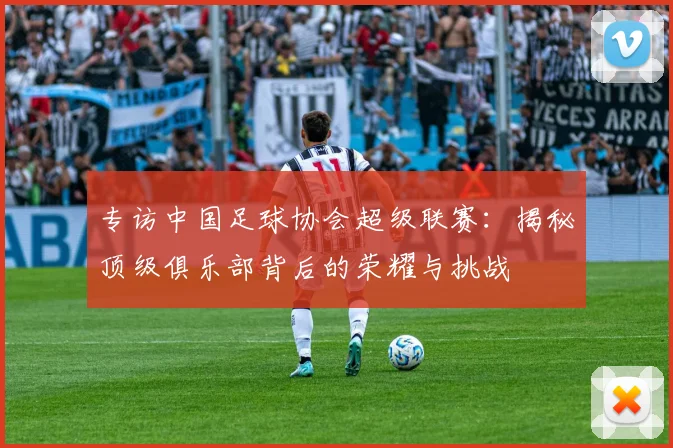 专访中国足球协会超级联赛：揭秘顶级俱乐部背后的荣耀与挑战